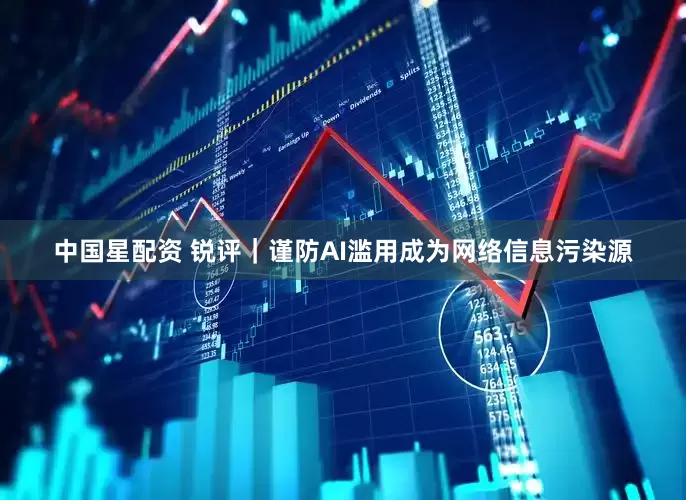 中国星配资 锐评｜谨防AI滥用成为网络信息污染源