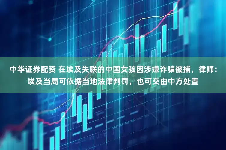 中华证券配资 在埃及失联的中国女孩因涉嫌诈骗被捕，律师：埃及当局可依据当地法律判罚，也可交由中方处置