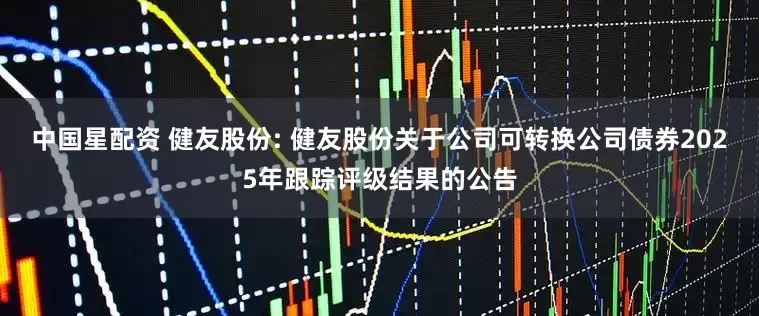 中国星配资 健友股份: 健友股份关于公司可转换公司债券2025年跟踪评级结果的公告