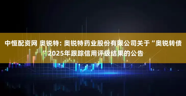 中恒配资网 奥锐特: 奥锐特药业股份有限公司关于“奥锐转债”2025年跟踪信用评级结果的公告