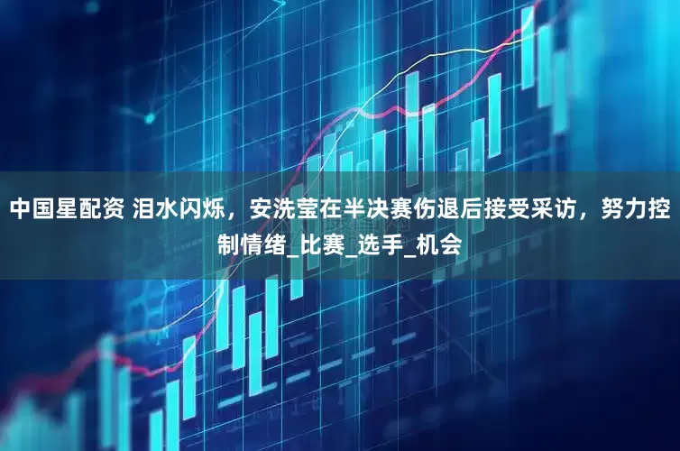 中国星配资 泪水闪烁，安洗莹在半决赛伤退后接受采访，努力控制情绪_比赛_选手_机会
