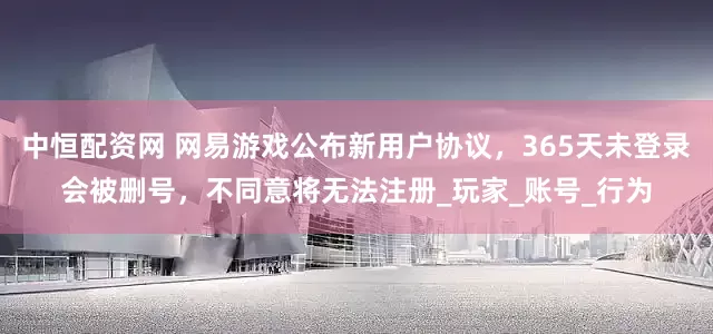 中恒配资网 网易游戏公布新用户协议，365天未登录会被删号，不同意将无法注册_玩家_账号_行为