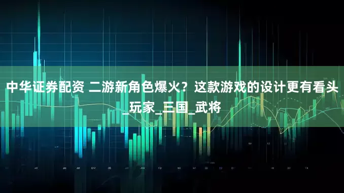 中华证券配资 二游新角色爆火？这款游戏的设计更有看头_玩家_三国_武将
