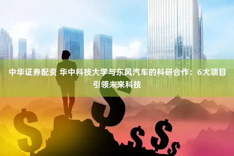 中华证券配资 华中科技大学与东风汽车的科研合作：6大项目引领未来科技