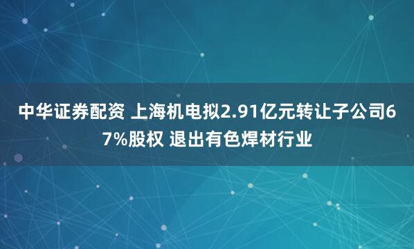 中华证券配资 上海机电拟2.91亿元转让子公司67%股权 退出有色焊材行业