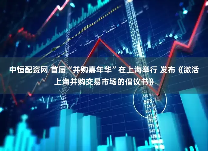 中恒配资网 首届“并购嘉年华”在上海举行 发布《激活上海并购交易市场的倡议书》