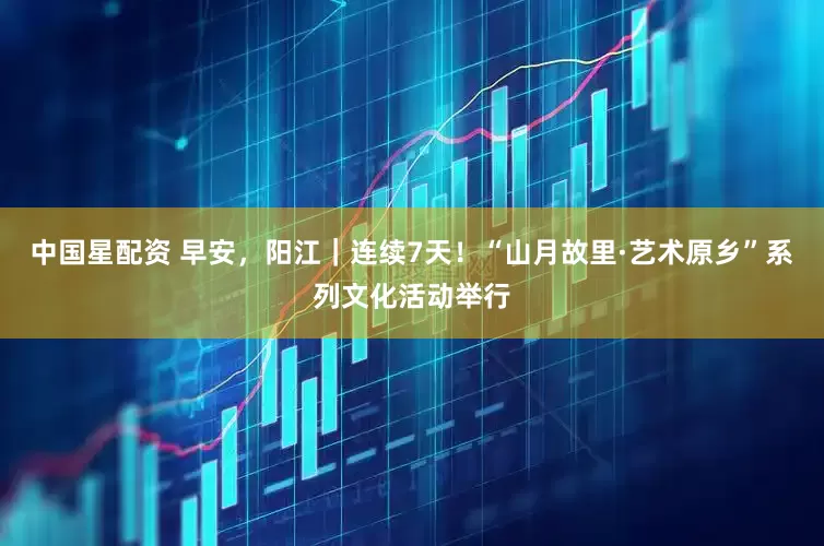 中国星配资 早安，阳江｜连续7天！“山月故里·艺术原乡”系列文化活动举行