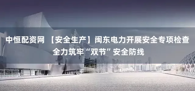 中恒配资网 【安全生产】闽东电力开展安全专项检查 全力筑牢“双节”安全防线