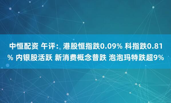 中恒配资 午评：港股恒指跌0.09% 科指跌0.81% 内银股活跃 新消费概念普跌 泡泡玛特跌超9%