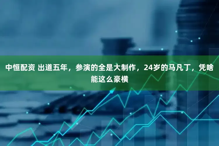 中恒配资 出道五年，参演的全是大制作，24岁的马凡丁，凭啥能这么豪横