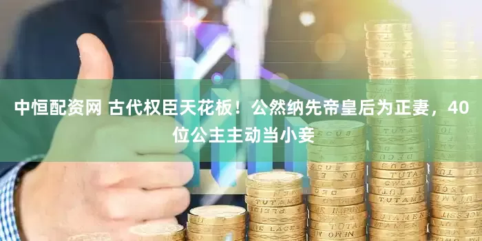 中恒配资网 古代权臣天花板！公然纳先帝皇后为正妻，40 位公主主动当小妾