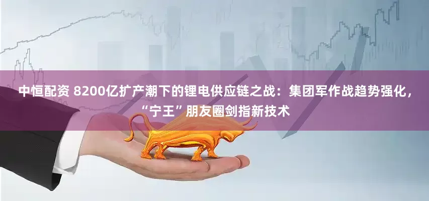 中恒配资 8200亿扩产潮下的锂电供应链之战：集团军作战趋势强化，“宁王”朋友圈剑指新技术
