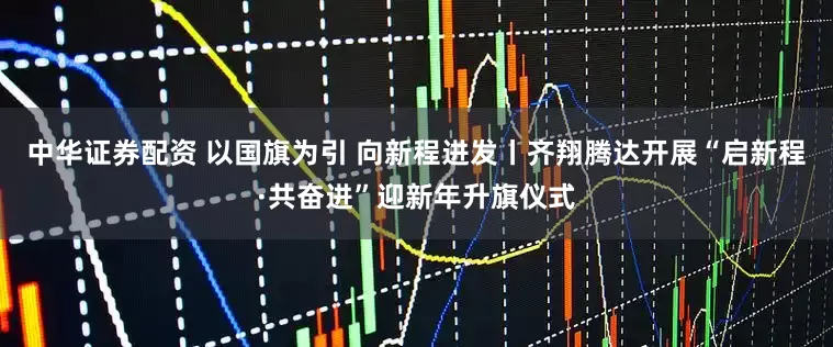 中华证券配资 以国旗为引 向新程进发丨齐翔腾达开展“启新程·共奋进”迎新年升旗仪式