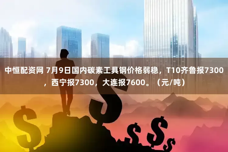 中恒配资网 7月9日国内碳素工具钢价格弱稳，T10齐鲁报7300，西宁报7300，大连报7600。（元/吨）